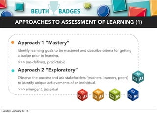• Approach 1 “Mastery”
Identify learning goals to be mastered and describe criteria for getting
a badge prior to learning.
>>> pre-defined, predictable
• Approach 2 “Exploratory”
Observe the process and ask stakeholders (teachers, learners, peers)
to identify unique achievements of an individual.
>>> emergent, potential
APPROACHES TO ASSESSMENT OF LEARNING (1)
Tuesday, January 27, 15
 