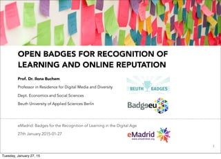 1
OPEN BADGES FOR RECOGNITION OF
LEARNING AND ONLINE REPUTATION
Prof. Dr. Ilona Buchem
Professor in Residence for Digital Media and Diversity
Dept. Economics and Social Sciences
Beuth University of Applied Sciences Berlin
eMadrid: Badges for the Recognition of Learning in the Digital Age
27th January 2015-01-27
Tuesday, January 27, 15
 