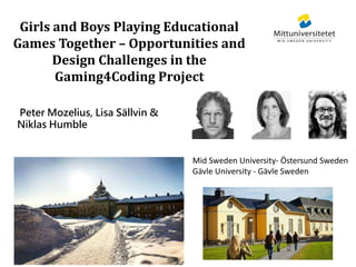 Girls and Boys Playing Educational
Games Together – Opportunities and
Design Challenges in the
Gaming4Coding Project
Peter Mozelius, Lisa Sällvin &
Niklas Humble
Mid Sweden University- Östersund Sweden
Gävle University - Gävle Sweden
 
