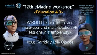 “12th eMadrid workshop”
«Education 4.0»
June 30th 2022
«VIROO:Create content and
multi-user and multi-location VR
sessions in a simple way»
Jesús Garrido / Lola Ojados
eMadrid Workshop
(a project that brings together
researchers from
UC3M, UAM, UCM,
UPM, UNED and
URJC)
#12eMadridMetaEducation40 #VRARAEduCommittee
«Education 4.0»
June 30th and July 1st, 2022
 