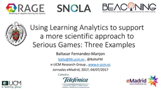 Using Learning Analytics to support
a more scientific approach to
Serious Games: Three Examples
Baltasar Fernandez-Manjon
balta@fdi.ucm.es , @BaltaFM
e-UCM Research Group , www.e-ucm.es
Jornadas eMadrid, 2017, 04/07/2017
Realising an Applied Gaming Eco-System
 