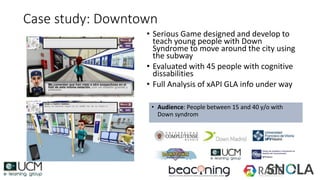 Case study: Downtown
• Serious Game designed and develop to
teach young people with Down
Syndrome to move around the city using
the subway
• Evaluated with 45 people with cognitive
dissabilities
• Full Analysis of xAPI GLA info under way
• Audience: People between 15 and 40 y/o with
Down syndrom
 