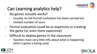 Can Learning analytics help?
- Do games actually works?
- Usually, no full formal evaluation has been carried out
- Limited number of users
- Formal evaluation could be as expensive as creating
the game (or even more expensive)
- Difficult to deploy games in the classroom
- Teachers have very little info about what is happening
when a game is being used
 