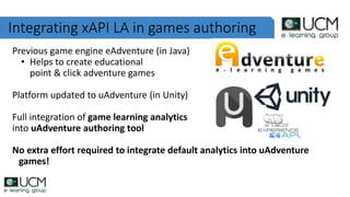 Integrating xAPI LA in games authoring
Previous game engine eAdventure (in Java)
• Helps to create educational
point & click adventure games
Platform updated to uAdventure (in Unity)
Full integration of game learning analytics
into uAdventure authoring tool
No extra effort required to integrate default analytics into uAdventure
games!
 