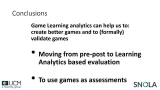 Game Learning analytics can help us to:
create better games and to (formally)
validate games
• Moving from pre-post to Learning
Analytics based evaluation
• To use games as assessments
Conclusions
 
