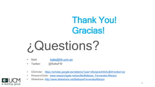 22
Thank You!
Gracias!
¿Questions?
• Mail: balta@fdi.ucm.es
• Twitter: @BaltaFM
• GScholar: https://scholar.google.es/citations?user=eNJxjcwAAAAJ&hl=en&oi=ao
• ResearchGate: www.researchgate.net/profile/Baltasar_Fernandez-Manjon
• Slideshare: http://www.slideshare.net/BaltasarFernandezManjon
 