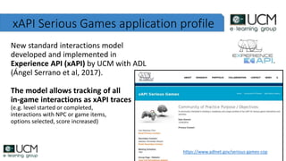 xAPI Serious Games application profile
New standard interactions model
developed and implemented in
Experience API (xAPI) by UCM with ADL
(Ángel Serrano et al, 2017).
The model allows tracking of all
in-game interactions as xAPI traces
(e.g. level started or completed,
interactions with NPC or game items,
options selected, score increased)
https://www.adlnet.gov/serious-games-cop
 