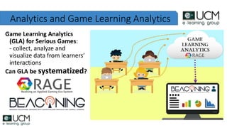 Analytics and Game Learning Analytics
Game Learning Analytics
(GLA) for Serious Games:
- collect, analyze and
visualize data from learners’
interactions
Can GLA be systematized?
Realising an Applied Gaming Eco-System
 