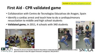 First Aid - CPR validated game
• Collaboration with Centro de Tecnologias Educativas de Aragon, Spain
• Identify a cardiac arrest and teach how to do a cardiopulmonary
resuscitation to middle and high school students
• Validated game, in 2011, 4 schools with 340 students
Marchiori EJ, Ferrer G, Fernández-Manjón B, Povar Marco J, Suberviola González JF, Giménez Valverde A. Video-
game instruction in basic life support maneuvers. Emergencias. 2012;24:433-7.
Available at http://first-aid-game.e-ucm.es
 