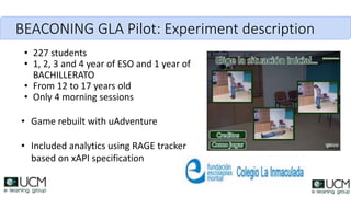 BEACONING GLA Pilot: Experiment description
• 227 students
• 1, 2, 3 and 4 year of ESO and 1 year of
BACHILLERATO
• From 12 to 17 years old
• Only 4 morning sessions
• Game rebuilt with uAdventure
• Included analytics using RAGE tracker
based on xAPI specification
 
