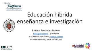 Educación híbrida
enseñanza e investigación
Baltasar Fernandez-Manjon
balta@fdi.ucm.es , @BaltaFM
e-UCM Research Group , www.e-ucm.es
Jornadas eMadrid, 2020, 24/09/2020
 