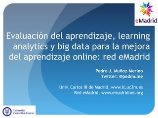 Evaluación del aprendizaje, learning
analytics y big data para la mejora
del aprendizaje online: red eMadrid
Pedro J. Muñoz-Merino
Twitter: @pedmume
Univ. Carlos III de Madrid, www.it.uc3m.es
Red eMadrid, www.emadridnet.org
 