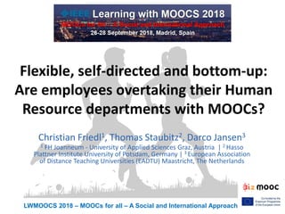 LWMOOCS 2018 – MOOCs for all – A Social and International Approach
Flexible, self-directed and bottom-up:
Are employees overtaking their Human
Resource departments with MOOCs?
Christian Friedl1, Thomas Staubitz2, Darco Jansen3
1 FH Joanneum - University of Applied Sciences Graz, Austria | 2 Hasso
Plattner Institute University of Potsdam, Germany | 3 European Association
of Distance Teaching Universities (EADTU) Maastricht, The Netherlands
 