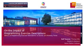 On the Impact of
Programming Exercise Descriptions
Effects of Programming Exercise Descriptions to Scores and Working Times
Ralf Teusner, Thomas Hille
Research Assistant
Hasso Plattner Institute
 