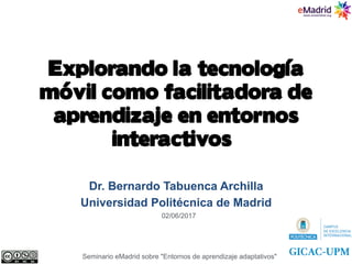 Explorando la tecnología
móvil como facilitadora de
aprendizaje en entornos
interactivos,,ı
Dr. Bernardo Tabuenca Archilla
Universidad Politécnica de Madrid
Seminario eMadrid sobre "Entornos de aprendizaje adaptativos"
02/06/2017
 