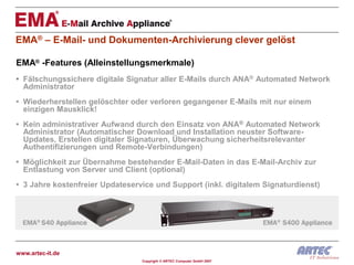 EMA® – E-Mail- und Dokumenten-Archivierung clever gelöst

EMA® -Features (Alleinstellungsmerkmale)
• Fälschungssichere digitale Signatur aller E-Mails durch ANA® Automated Network
  Administrator
• Wiederherstellen gelöschter oder verloren gegangener E-Mails mit nur einem
  einzigen Mausklick!
• Kein administrativer Aufwand durch den Einsatz von ANA® Automated Network
  Administrator (Automatischer Download und Installation neuster Software-
  Updates, Erstellen digitaler Signaturen, Überwachung sicherheitsrelevanter
  Authentifizierungen und Remote-Verbindungen)
• Möglichkeit zur Übernahme bestehender E-Mail-Daten in das E-Mail-Archiv zur
  Entlastung von Server und Client (optional)
• 3 Jahre kostenfreier Updateservice und Support (inkl. digitalem Signaturdienst)




www.artec-it.de
                                 Copyright © ARTEC Computer GmbH 2007
 