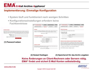 Implementierung: Einmalige Konfiguration

     System läuft und funktioniert nach wenigen Schritten
     Konfigurationseinstellungen erfordern keine
      Fachkenntnisse




(1) Passwort setzen




                             (2) Nutzart festlegen                      (3) Speicherort für das Archiv angeben

                      Keine Änderungen an Client-Rechnern oder Servern nötig.
                      EMA® findet und sichert E-Mail Konten selbstständig.

www.artec-it.de
                                     Copyright © ARTEC Computer GmbH 2007
 