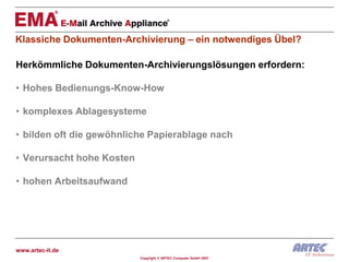 Klassiche Dokumenten-Archivierung – ein notwendiges Übel?

Herkömmliche Dokumenten-Archivierungslösungen erfordern:

• Hohes Bedienungs-Know-How

• komplexes Ablagesysteme

• bilden oft die gewöhnliche Papierablage nach

• Verursacht hohe Kosten

• hohen Arbeitsaufwand




www.artec-it.de
                           Copyright © ARTEC Computer GmbH 2007
 