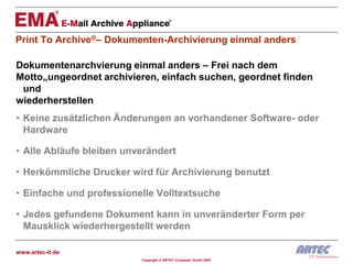 Print To Archive®– Dokumenten-Archivierung einmal anders

Dokumentenarchvierung einmal anders – Frei nach dem
Motto„ungeordnet archivieren, einfach suchen, geordnet finden
 und
wiederherstellen
• Keine zusätzlichen Änderungen an vorhandener Software- oder
  Hardware

• Alle Abläufe bleiben unverändert

• Herkömmliche Drucker wird für Archivierung benutzt

• Einfache und professionelle Volltextsuche

• Jedes gefundene Dokument kann in unveränderter Form per
  Mausklick wiederhergestellt werden

www.artec-it.de
                          Copyright © ARTEC Computer GmbH 2007
 