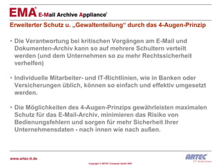 Erweiterter Schutz u. „Gewaltenteilung“ durch das 4-Augen-Prinzip

• Die Verantwortung bei kritischen Vorgängen am E-Mail und
  Dokumenten-Archiv kann so auf mehrere Schultern verteilt
  werden (und dem Unternehmen so zu mehr Rechtssicherheit
  verhelfen)

• Individuelle Mitarbeiter- und IT-Richtlinien, wie in Banken oder
  Versicherungen üblich, können so einfach und effektiv umgesetzt
  werden.

• Die Möglichkeiten des 4-Augen-Prinzips gewährleisten maximalen
  Schutz für das E-Mail-Archiv, minimieren das Risiko von
  Bedienungsfehlern und sorgen für mehr Sicherheit Ihrer
  Unternehmensdaten - nach innen wie nach außen.



www.artec-it.de
                          Copyright © ARTEC Computer GmbH 2007
 