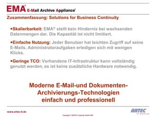 Zusammenfassung: Solutions for Business Continuity

  Skalierbarkeit: EMA® stellt kein Hindernis bei wachsenden
  Datenmengen dar. Die Kapazität ist nicht limitiert.
  Einfache Nutzung: Jeder Benutzer hat leichten Zugriff auf seine
  E-Mails. Administratoraufgaben erledigen sich mit wenigen
  Klicks.
  Geringe TCO: Vorhandene IT-Infrastruktur kann vollständig
  genutzt werden, es ist keine zusätzliche Hardware notwendig.



                  Moderne E-Mail-und Dokumenten-
                    Archivierungs-Technologien
                     einfach und professionell
www.artec-it.de
                            Copyright © ARTEC Computer GmbH 2007
 