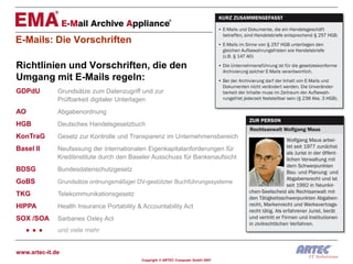 E-Mails: Die Vorschriften

Richtlinien und Vorschriften, die den
Umgang mit E-Mails regeln:
GDPdU         Grundsätze zum Datenzugriff und zur
              Prüfbarkeit digitaler Unterlagen
AO            Abgabenordnung
HGB           Deutsches Handelsgesetzbuch
KonTraG       Gesetz zur Kontrolle und Transparenz im Unternehmensbereich
Basel II      Neufassung der internationalen Eigenkapitalanforderungen für
              Kreditinstitute durch den Baseler Ausschuss für Bankenaufsicht
BDSG          Bundesdatenschutzgesetz
GoBS          Grundsätze ordnungsmäßiger DV-gestützter Buchführungssysteme

TKG           Telekommunikationsgesetz
HIPPA         Health Insurance Portability & Accountability Act


  ...
SOX /SOA      Sarbanes Oxley Act
              und viele mehr


www.artec-it.de
                                            Copyright © ARTEC Computer GmbH 2007
 