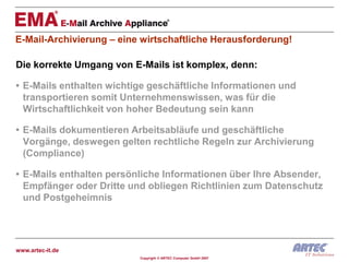 E-Mail-Archivierung – eine wirtschaftliche Herausforderung!

Die korrekte Umgang von E-Mails ist komplex, denn:

• E-Mails enthalten wichtige geschäftliche Informationen und
  transportieren somit Unternehmenswissen, was für die
  Wirtschaftlichkeit von hoher Bedeutung sein kann

• E-Mails dokumentieren Arbeitsabläufe und geschäftliche
  Vorgänge, deswegen gelten rechtliche Regeln zur Archivierung
  (Compliance)

• E-Mails enthalten persönliche Informationen über Ihre Absender,
  Empfänger oder Dritte und obliegen Richtlinien zum Datenschutz
  und Postgeheimnis




www.artec-it.de
                          Copyright © ARTEC Computer GmbH 2007
 