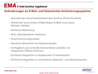 Anforderungen an E-Mail- und Dokumenten-Archivierungssysteme

     • Garantie der Unveränderbarkeit des Archivs (Fixed Content)
     • Hoheit der archivierten E-Mail-Daten E-Mail muss beim
       Besitzer bleiben
     • Einfache Bedienung
     • Kein administrativer Aufwand
     • One-Point-Configuration
     • Absolute Sicherheit vor Datenverlusten
     • Verfügbare und schnelle Online-Daten anstelle von
       langsamen Offline-Archiven
     • Einfache Integration in bestehende IT-Infrastruktur
     • Einfache Integration in vorhandene Speicher- und Backupsystem



www.artec-it.de
                               Copyright © ARTEC Computer GmbH 2007
 