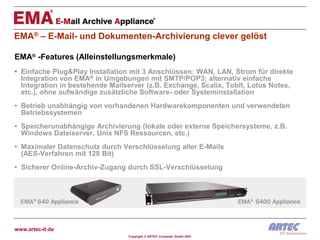 EMA® – E-Mail- und Dokumenten-Archivierung clever gelöst

EMA® -Features (Alleinstellungsmerkmale)
• Einfache Plug&Play Installation mit 3 Anschlüssen: WAN, LAN, Strom für direkte
  Integration von EMA® in Umgebungen mit SMTP/POP3; alternativ einfache
  Integration in bestehende Mailserver (z.B. Exchange, Scalix, Tobit, Lotus Notes,
  etc.), ohne aufwändige zusätzliche Software- oder Systeminstallation
• Betrieb unabhängig von vorhandenen Hardwarekomponenten und verwendeten
  Betriebssystemen
• Speicherunabhängige Archivierung (lokale oder externe Speichersysteme, z.B.
  Windows Dateiserver, Unix NFS Ressourcen, etc.)
• Maximaler Datenschutz durch Verschlüsselung aller E-Mails
  (AES-Verfahren mit 128 Bit)
• Sicherer Online-Archiv-Zugang durch SSL-Verschlüsselung




www.artec-it.de
                                 Copyright © ARTEC Computer GmbH 2007
 
