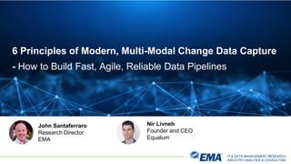 IT & DATA MANAGEMENT RESEARCH,
INDUSTRY ANALYSIS & CONSULTING
6 Principles of Modern, Multi-Modal Change Data Capture
- How to Build Fast, Agile, Reliable Data Pipelines
John Santaferraro
Research Director
EMA
Nir Livneh
Founder and CEO
Equalum
 