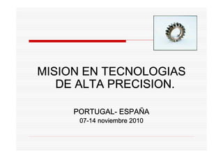 MISION EN TECNOLOGIAS
   DE ALTA PRECISION.

     PORTUGAL- ESPAÑ
     PORTUGAL- ESPAÑA
      07-
      07-14 noviembre 2010
 