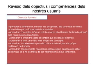 Revisió dels  objectius  i competències dels nostres usuaris Aprendran a diferenciar, en totes les disciplines, allò que està a l’última moda d’allò que no forma part de la mateixa. - Aprendran conceptes teòrics i pràctics sobre els diferents àmbits d’aplicació dels nous moviments artístics. - Aprendran a entendre sobre el context que envolta el fenomen. - Aprendran a tenir una visió més amplia del concepte. - Aprendran  coneixements per a la crítica artística i per a la pròpia realització de treballs. - Aprendran coneixements necessaris perquè siguin capaços de saber decidir què és o no és motiu de ser valorat com a nova tendència . Objectius formatiu 