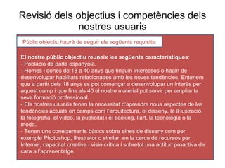 Revisió dels  objectius  i competències dels nostres usuaris Públic objectiu haurà de seguir els següents requisits: El nostre públic objectiu reuneix les següents característiques : - Població de parla espanyola. - Homes i dones de 18 a 40 anys que tinguin interessos o hagin de desenvolupar habilitats relacionades amb les noves tendències. Entenem que a partir dels 18 anys es pot començar a desenvolupar un interès per aquest camp i que fins als 40 el nostre material pot servir per ampliar la seva formació professional. - Els nostres usuaris tenen la necessitat d’aprendre nous aspectes de les tendències actuals en camps com l’arquitectura, el disseny, la il·lustració, la fotografia, el vídeo, la publicitat i el packing, l’art, la tecnologia o la moda. - Tenen uns coneixements bàsics sobre eines de disseny com per exemple Photoshop, Illustrator o similar, en la cerca de recursos per Internet, capacitat creativa i visió crítica i sobretot una actitud proactiva de cara a l’aprenentatge. 