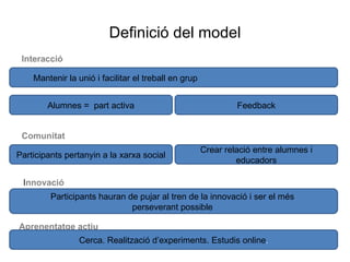Definició del model Interacció Mantenir la unió i facilitar el treball en grup Alumnes =  part activa Feedback Comunitat Participants pertanyin a la xarxa social Crear relació entre alumnes i educadors I nnovació  Participants hauran de pujar al tren de la innovació i ser el més  perseverant possible  Aprenentatge actiu Cerca. Realització d’experiments. Estudis online . 