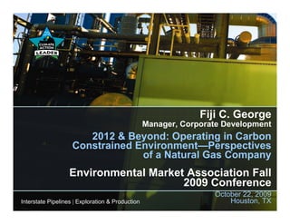 Fiji C. George
                                                  Manager, Corporate Development
                       2012 & Beyond: Operating in Carbon
                    Constrained Environment—Perspectives
                                 of a Natural Gas Company
                   Environmental Market Association Fall
                                       2009 Conference
                                                                  October 22, 2009
Interstate Pipelines | Exploration & Production                       Houston, TX
 