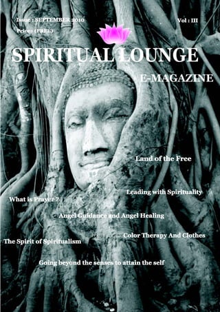 Issue : SEPTEMBER 2010                               Vol : III
    Price : (FREE)




  SPIRITUAL LOUNGE
                                             E-MAGAZINE




                                            Land of the Free



                                         Leading with Spirituality
 What is Prayer ?

                     Angel Guidance and Angel Healing


                                        Color Therapy And Clothes
The Spirit of Spiritualism


            Going beyond the senses to attain the self
 