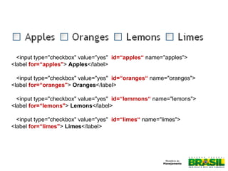 Formulários
<input type="checkbox" value="yes" id=“apples“ name="apples">
<label for=“apples"> Apples</label>
<input type="checkbox" value="yes" id=“oranges“ name="oranges">
<label for=“oranges"> Oranges</label>
<input type="checkbox" value="yes" id=“lemmons“ name="lemons">
<label for=“lemons"> Lemons</label>
<input type="checkbox" value="yes" id=“limes“ name="limes">
<label for=“limes"> Limes</label>
 