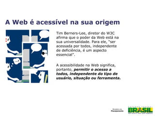 Tim Berners-Lee, diretor do W3C
afirma que o poder da Web está na
sua universalidade. Para ele, “ser
acessada por todos, independente
de deficiência, é um aspecto
essencial”.
A acessibilidade na Web significa,
portanto, permitir o acesso a
todos, independente do tipo de
usuário, situação ou ferramenta.
A Web é acessível na sua origem
 