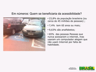 16
Em números: Quem se beneficiaria da acessibilidade?
Falta cidadania – foto de Milton
Jung
Carros estacionados em vagas
especiais
http://www.flickr.com/photos/cbnsp/5360821409/
CC licence

23,8% da população brasileira (ou
cerca de 45 milhões de pessoas) ;

7,4% tem 65 anos ou mais;

9,63% são analfabetos;

65% das pessoas Pessoas que
nunca acessaram a internet, mas
usaram um computador alegam que
não usam Internet por falta de
habilidade.
 