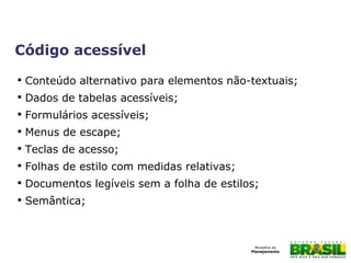 Código acessível

Conteúdo alternativo para elementos não-textuais;

Dados de tabelas acessíveis;

Formulários acessíveis;

Menus de escape;

Teclas de acesso;

Folhas de estilo com medidas relativas;

Documentos legíveis sem a folha de estilos;

Semântica;
 