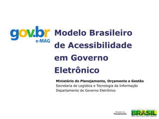 Ministério do Planejamento, Orçamento e Gestão
Secretaria de Logística e Tecnologia da Informação
Departamento de Governo Eletrônico
Modelo Brasileiro
de Acessibilidade
em Governo
Eletrônico
 