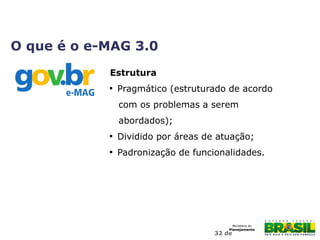 32 de
Estrutura

Pragmático (estruturado de acordo
com os problemas a serem
abordados);

Dividido por áreas de atuação;

Padronização de funcionalidades.
O que é o e-MAG 3.0
 