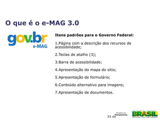 33 de
Itens padrões para o Governo Federal:
1.Página com a descrição dos recursos de
acessibilidade;
2.Teclas de atalho (3);
3.Barra de acessibilidade;
4.Apresentação do mapa do sitio;
5.Apresentação de formulário;
6.Conteúdo alternativo para imagens;
7.Apresentação de documentos.
O que é o e-MAG 3.0
 
