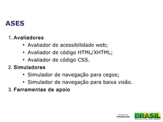 ASES
1. Avaliadores

Avaliador de acessibilidade web;

Avaliador de código HTML/XHTML;

Avaliador de código CSS.
2. Simuladores

Simulador de navegação para cegos;

Simulador de navegação para baixa visão.
3. Ferramentas de apoio
 