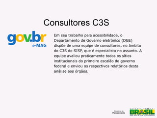 38
Em seu trabalho pela acessibilidade, o
Departamento de Governo eletrônico (DGE)
dispõe de uma equipe de consultores, no âmbito
do C3S do SISP, que é especialista no assunto. A
equipe avaliou praticamente todos os sítios
institucionais do primeiro escalão do governo
federal e enviou os respectivos relatórios desta
análise aos órgãos.
Consultores C3S
 