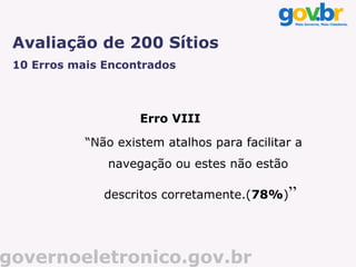 Avaliação de 200 Sítios
 10 Erros mais Encontrados



                     Erro VIII

            “Não existem atalhos para facilitar a
               navegação ou estes não estão

               descritos corretamente.(78%)”




governoeletronico.gov.br
 