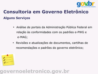 Consultoria em Governo Eletrônico
 Alguns Serviços

      
          Análise de portais da Administração Pública Federal em
          relação às conformidades com os padrões e-PWG e
          e-MAG;
      
          Revisões e atualizações de documentos, cartilhas de
          recomendações e padrões do governo eletrônico;




governoeletronico.gov.br
 