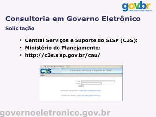 Consultoria em Governo Eletrônico
 Solicitação

      
          Central Serviços e Suporte do SISP (C3S);
      
          Ministério do Planejamento;
      
          http://c3s.sisp.gov.br/cau/




governoeletronico.gov.br
 