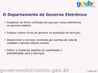 O Departamento de Governo Eletrônico
 
     Implantar de forma unificada serviços por meios eletrônicos
     no governo federal;

 
     Integrar outros níveis de governo na prestação de serviços;

 
     Desenvolver e-serviços orientado por eventos da vida de
     cidadãos e demais setores sociais;

 
     Definir e Implantar padrões de usabilidade e
     acessibilidade para e-Serviços;




governoeletronico.gov.br                                           2 de 117
 