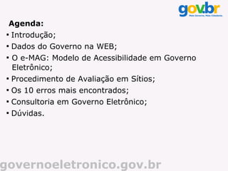 Agenda:
 
     Introdução;
 
     Dados do Governo na WEB;
 
     O e-MAG: Modelo de Acessibilidade em Governo
     Eletrônico;
 
     Procedimento de Avaliação em Sítios;
 
     Os 10 erros mais encontrados;
 
     Consultoria em Governo Eletrônico;
 
     Dúvidas.




governoeletronico.gov.br
 